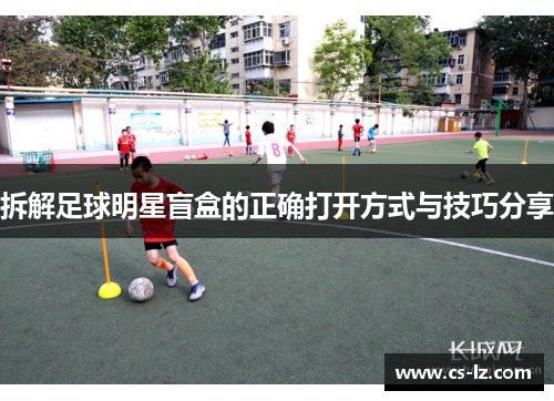 拆解足球明星盲盒的正确打开方式与技巧分享