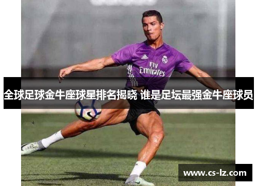 全球足球金牛座球星排名揭晓 谁是足坛最强金牛座球员