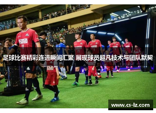 足球比赛精彩连进瞬间汇聚 展现球员超凡技术与团队默契