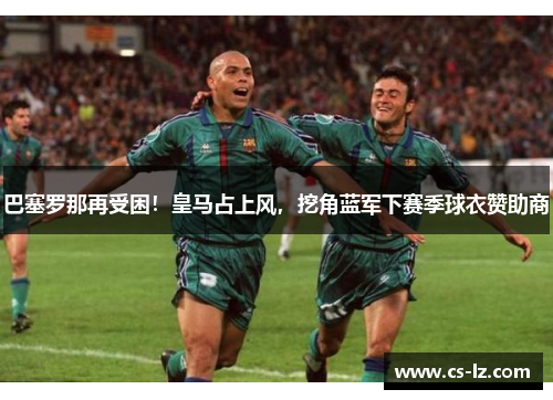 巴塞罗那再受困！皇马占上风，挖角蓝军下赛季球衣赞助商