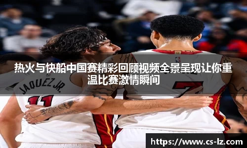 热火与快船中国赛精彩回顾视频全景呈现让你重温比赛激情瞬间